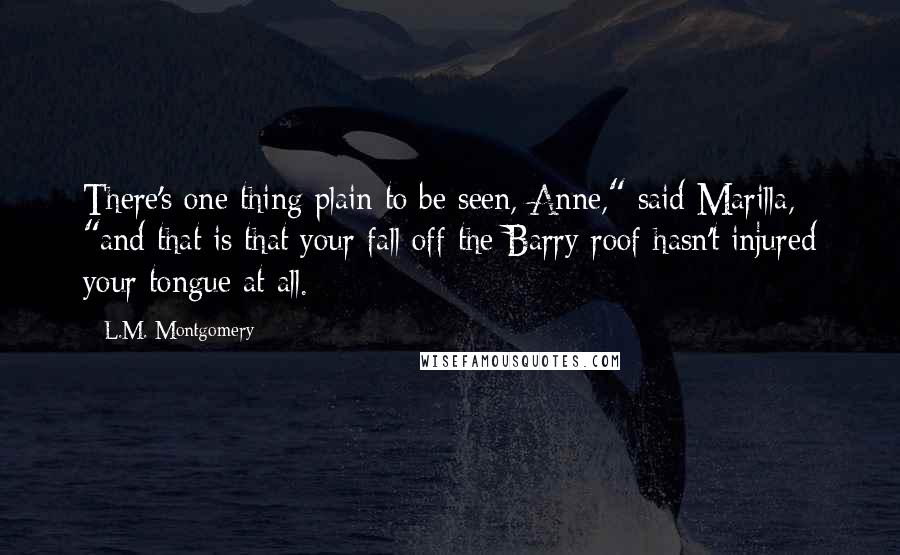 L.M. Montgomery Quotes: There's one thing plain to be seen, Anne," said Marilla, "and that is that your fall off the Barry roof hasn't injured your tongue at all.