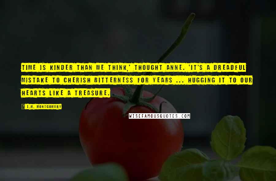 L.M. Montgomery Quotes: Time is kinder than we think,' thought Anne. 'It's a dreadful mistake to cherish bitterness for years ... hugging it to our hearts like a treasure.