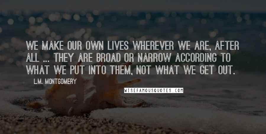 L.M. Montgomery Quotes: We make our own lives wherever we are, after all ... They are broad or narrow according to what we put into them, not what we get out.