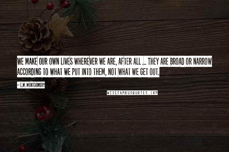 L.M. Montgomery Quotes: We make our own lives wherever we are, after all ... They are broad or narrow according to what we put into them, not what we get out.