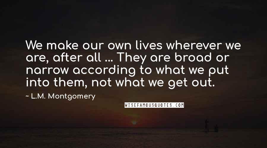 L.M. Montgomery Quotes: We make our own lives wherever we are, after all ... They are broad or narrow according to what we put into them, not what we get out.