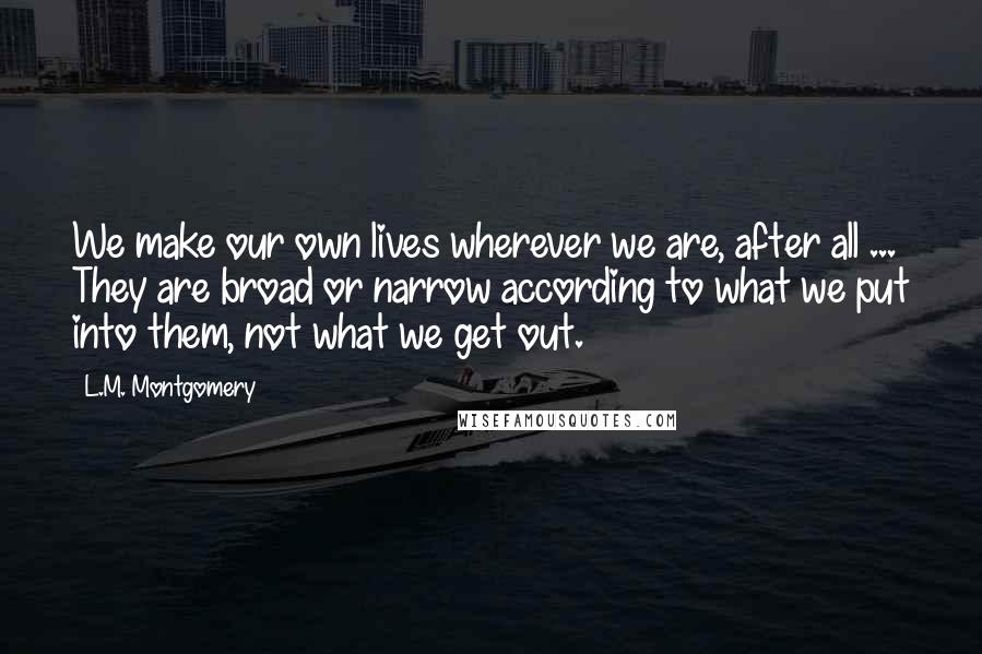 L.M. Montgomery Quotes: We make our own lives wherever we are, after all ... They are broad or narrow according to what we put into them, not what we get out.