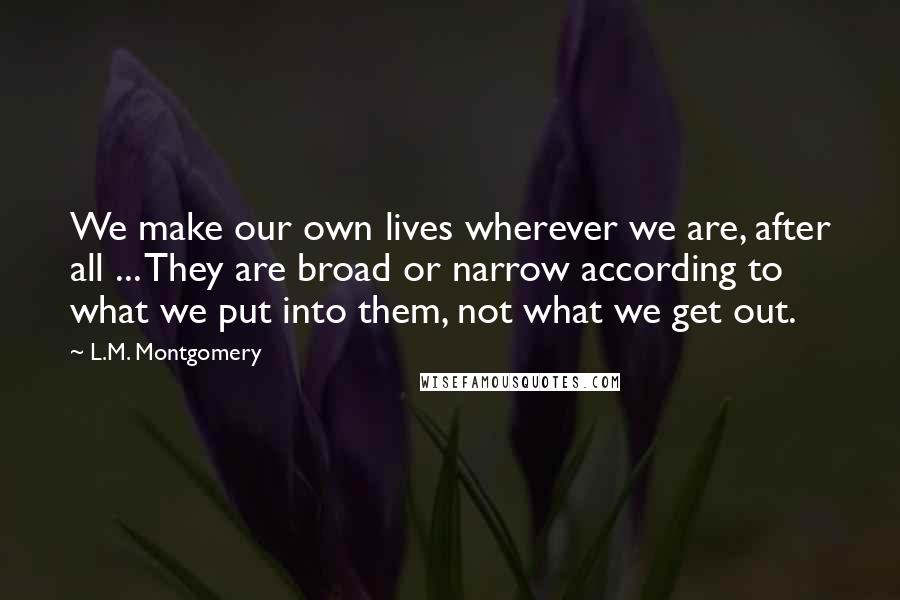 L.M. Montgomery Quotes: We make our own lives wherever we are, after all ... They are broad or narrow according to what we put into them, not what we get out.