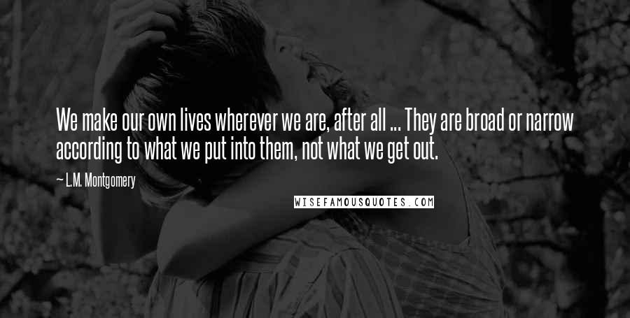 L.M. Montgomery Quotes: We make our own lives wherever we are, after all ... They are broad or narrow according to what we put into them, not what we get out.