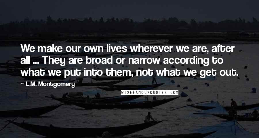 L.M. Montgomery Quotes: We make our own lives wherever we are, after all ... They are broad or narrow according to what we put into them, not what we get out.