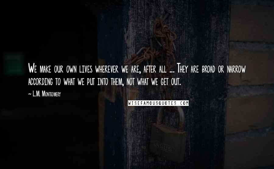 L.M. Montgomery Quotes: We make our own lives wherever we are, after all ... They are broad or narrow according to what we put into them, not what we get out.