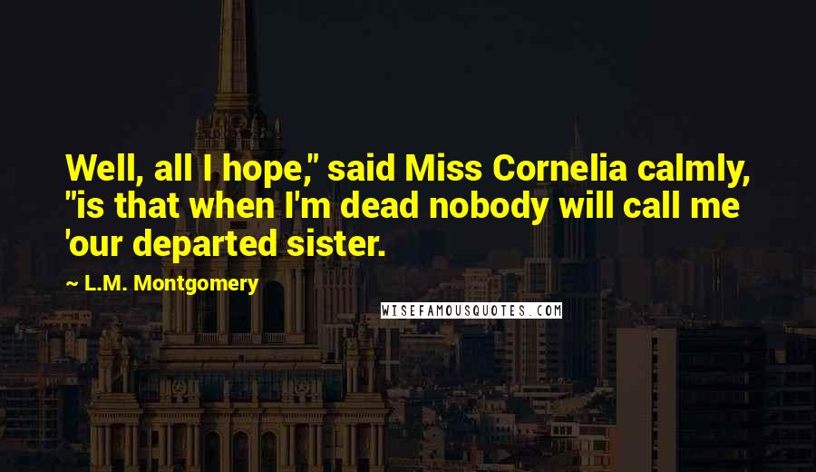 L.M. Montgomery Quotes: Well, all I hope," said Miss Cornelia calmly, "is that when I'm dead nobody will call me 'our departed sister.