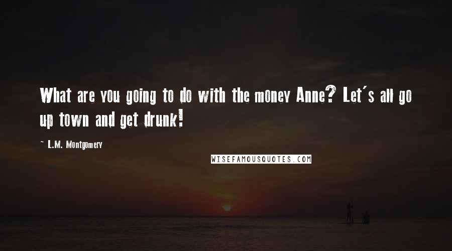 L.M. Montgomery Quotes: What are you going to do with the money Anne? Let's all go up town and get drunk!