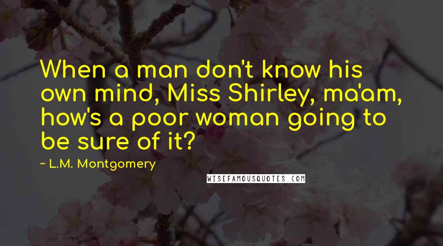 L.M. Montgomery Quotes: When a man don't know his own mind, Miss Shirley, ma'am, how's a poor woman going to be sure of it?