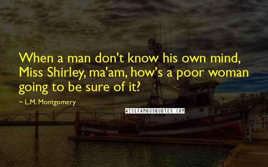 L.M. Montgomery Quotes: When a man don't know his own mind, Miss Shirley, ma'am, how's a poor woman going to be sure of it?