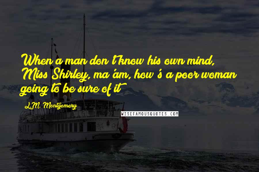 L.M. Montgomery Quotes: When a man don't know his own mind, Miss Shirley, ma'am, how's a poor woman going to be sure of it?