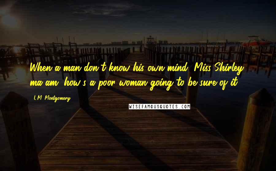 L.M. Montgomery Quotes: When a man don't know his own mind, Miss Shirley, ma'am, how's a poor woman going to be sure of it?