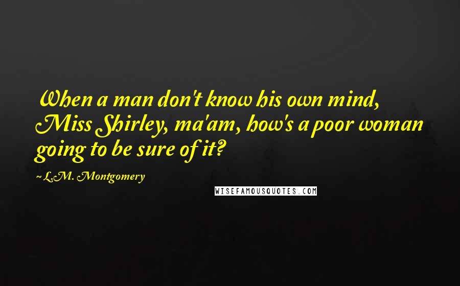 L.M. Montgomery Quotes: When a man don't know his own mind, Miss Shirley, ma'am, how's a poor woman going to be sure of it?