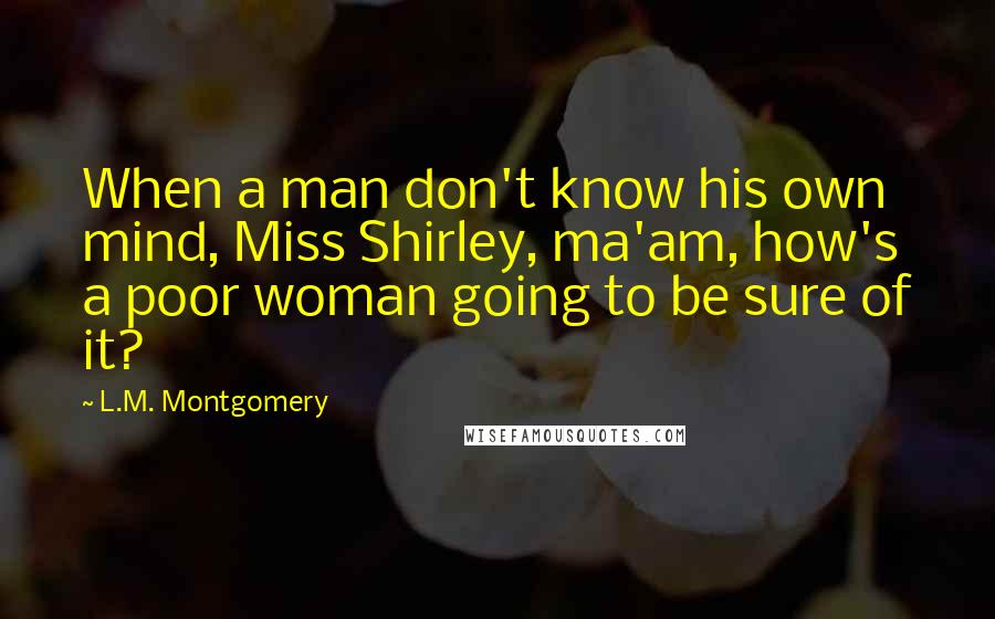 L.M. Montgomery Quotes: When a man don't know his own mind, Miss Shirley, ma'am, how's a poor woman going to be sure of it?