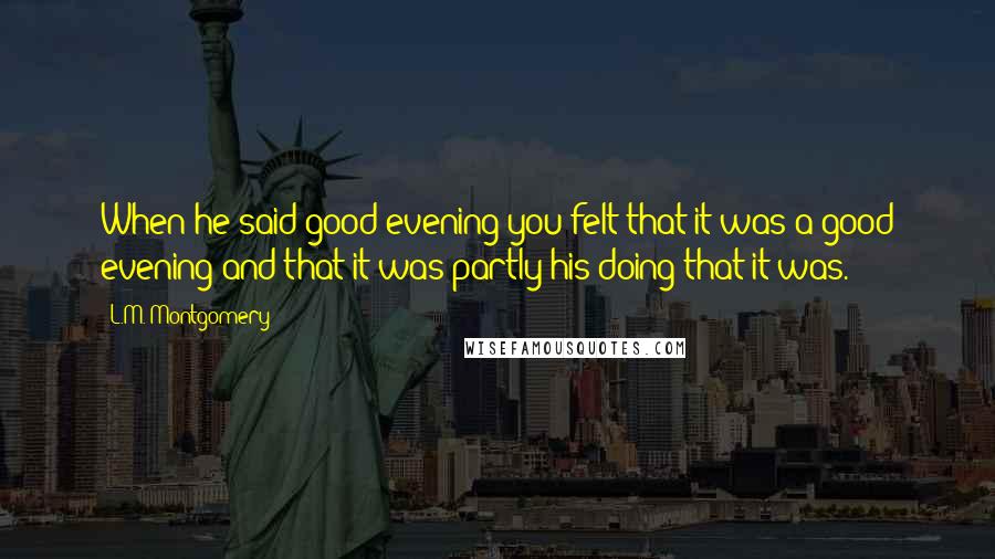 L.M. Montgomery Quotes: When he said good evening you felt that it was a good evening and that it was partly his doing that it was.