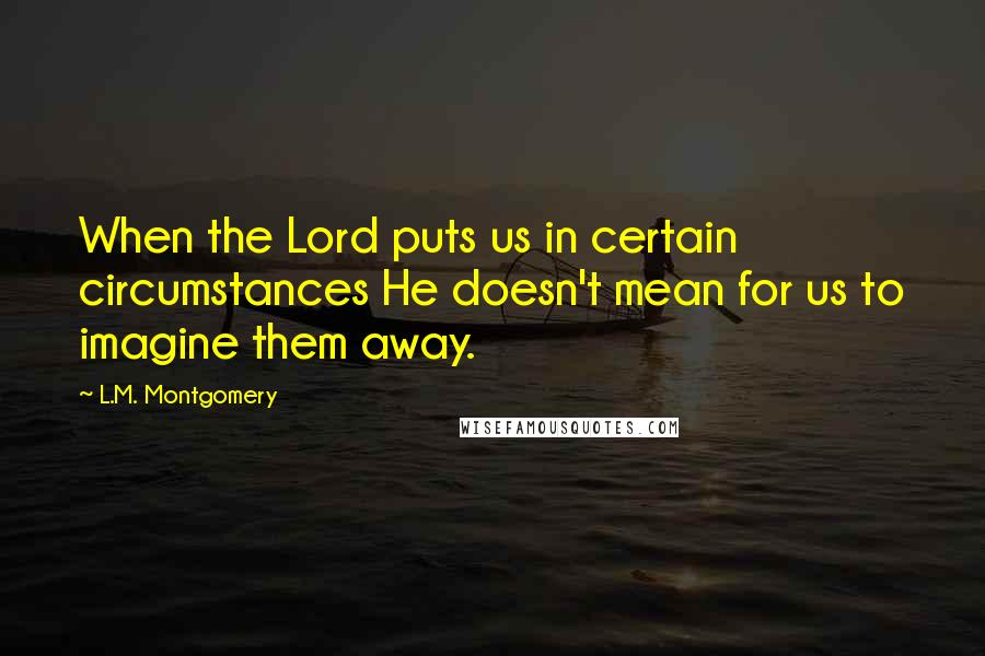 L.M. Montgomery Quotes: When the Lord puts us in certain circumstances He doesn't mean for us to imagine them away.