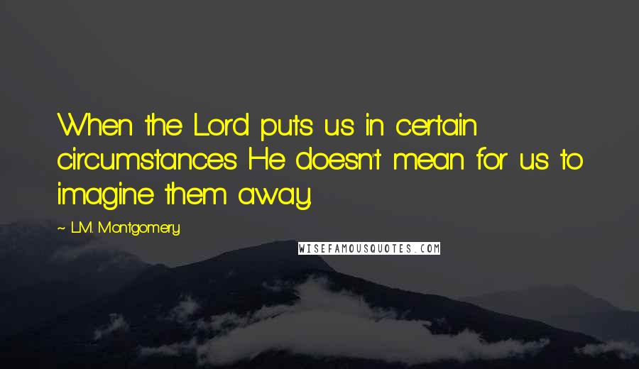 L.M. Montgomery Quotes: When the Lord puts us in certain circumstances He doesn't mean for us to imagine them away.