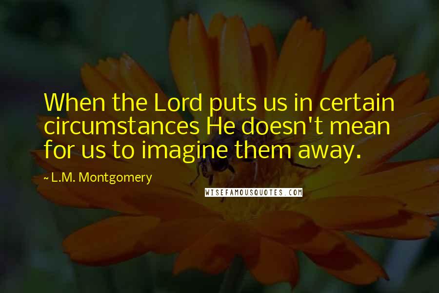 L.M. Montgomery Quotes: When the Lord puts us in certain circumstances He doesn't mean for us to imagine them away.