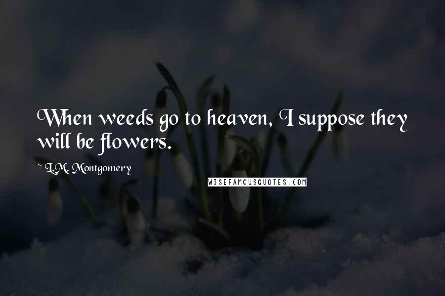 L.M. Montgomery Quotes: When weeds go to heaven, I suppose they will be flowers.