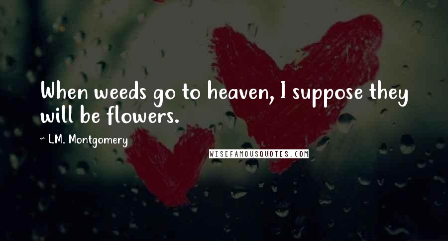 L.M. Montgomery Quotes: When weeds go to heaven, I suppose they will be flowers.