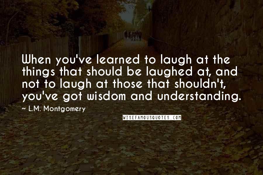 L.M. Montgomery Quotes: When you've learned to laugh at the things that should be laughed at, and not to laugh at those that shouldn't, you've got wisdom and understanding.