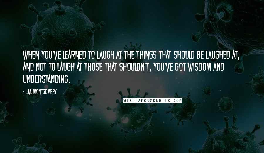 L.M. Montgomery Quotes: When you've learned to laugh at the things that should be laughed at, and not to laugh at those that shouldn't, you've got wisdom and understanding.