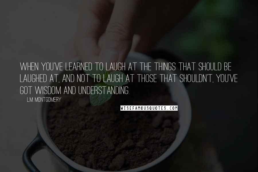 L.M. Montgomery Quotes: When you've learned to laugh at the things that should be laughed at, and not to laugh at those that shouldn't, you've got wisdom and understanding.