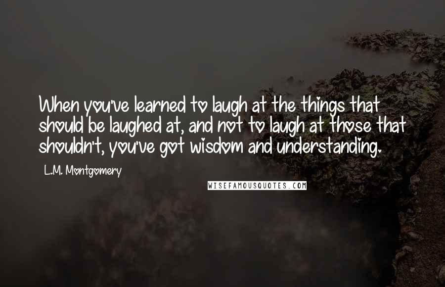 L.M. Montgomery Quotes: When you've learned to laugh at the things that should be laughed at, and not to laugh at those that shouldn't, you've got wisdom and understanding.