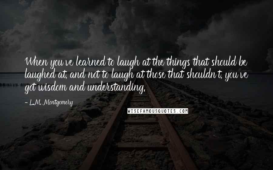 L.M. Montgomery Quotes: When you've learned to laugh at the things that should be laughed at, and not to laugh at those that shouldn't, you've got wisdom and understanding.