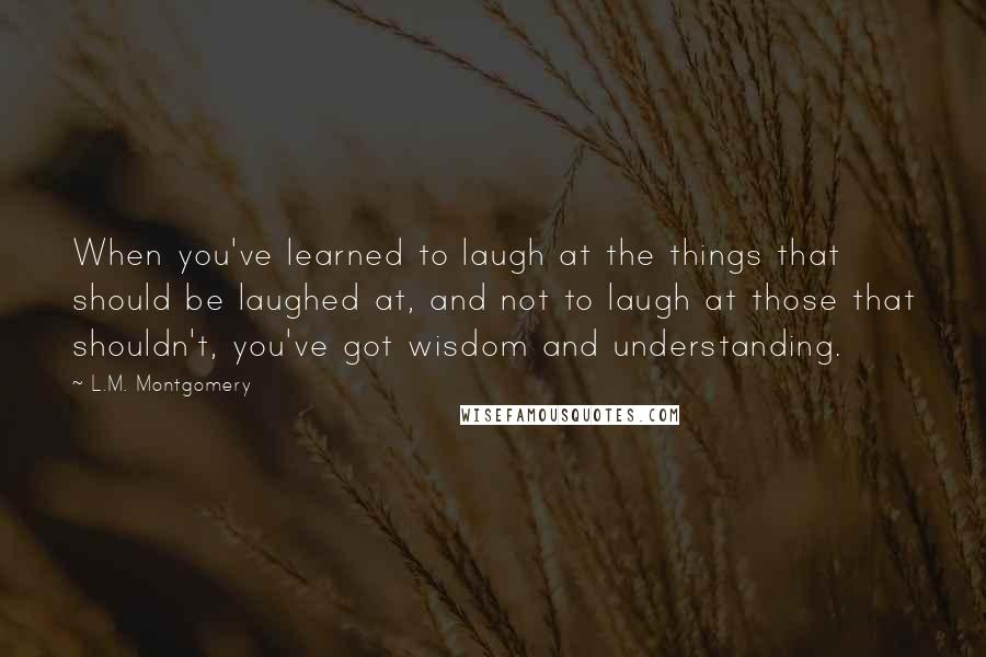 L.M. Montgomery Quotes: When you've learned to laugh at the things that should be laughed at, and not to laugh at those that shouldn't, you've got wisdom and understanding.