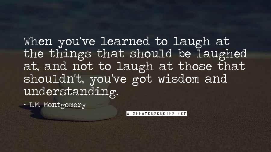 L.M. Montgomery Quotes: When you've learned to laugh at the things that should be laughed at, and not to laugh at those that shouldn't, you've got wisdom and understanding.