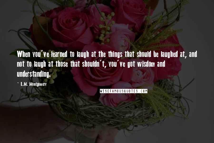 L.M. Montgomery Quotes: When you've learned to laugh at the things that should be laughed at, and not to laugh at those that shouldn't, you've got wisdom and understanding.
