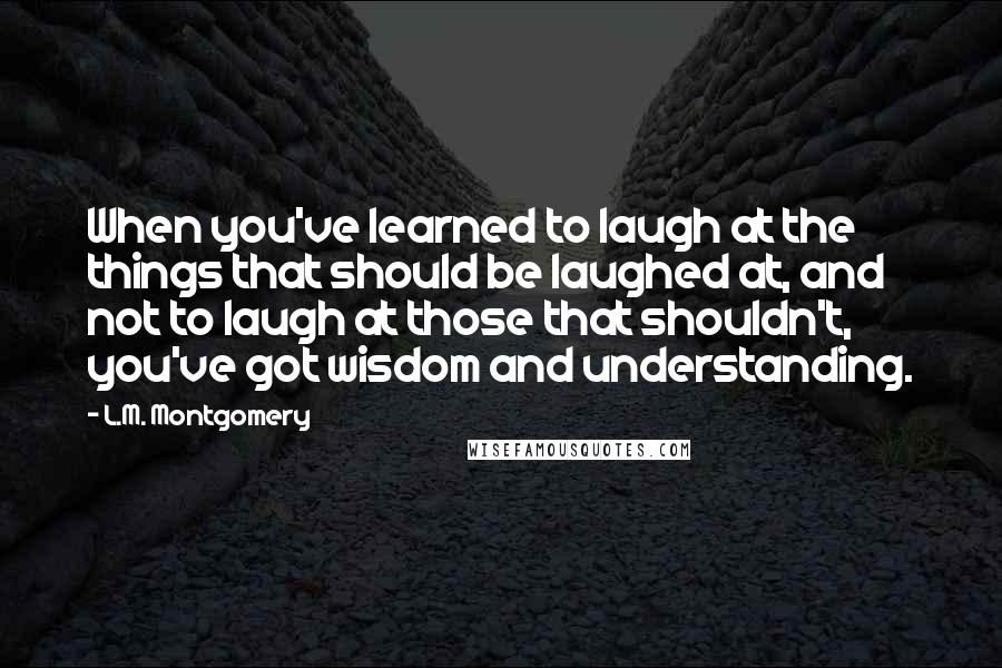 L.M. Montgomery Quotes: When you've learned to laugh at the things that should be laughed at, and not to laugh at those that shouldn't, you've got wisdom and understanding.