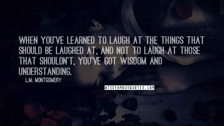L.M. Montgomery Quotes: When you've learned to laugh at the things that should be laughed at, and not to laugh at those that shouldn't, you've got wisdom and understanding.