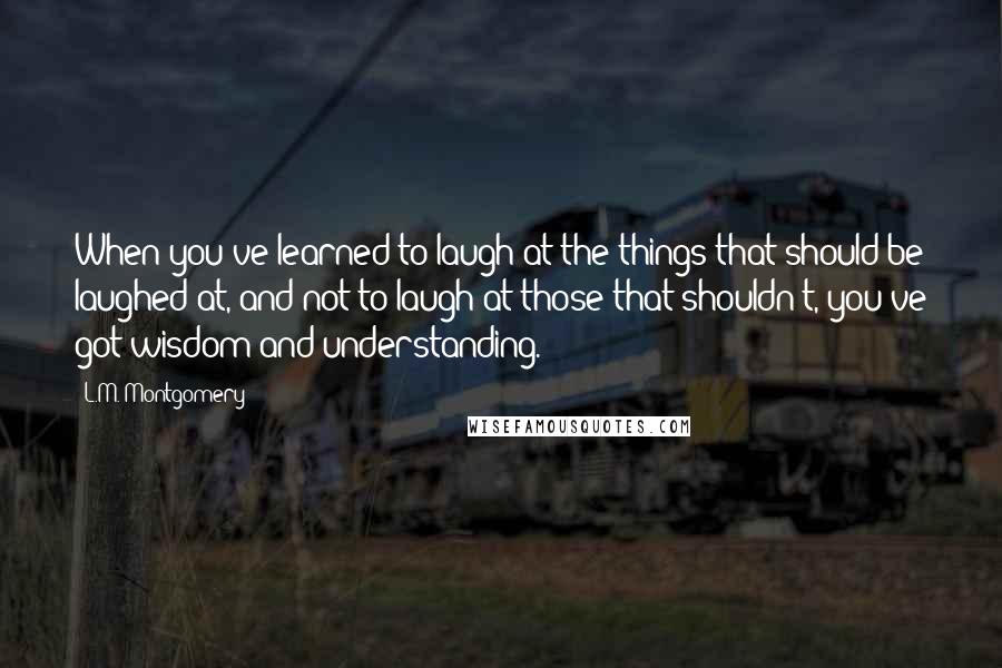 L.M. Montgomery Quotes: When you've learned to laugh at the things that should be laughed at, and not to laugh at those that shouldn't, you've got wisdom and understanding.