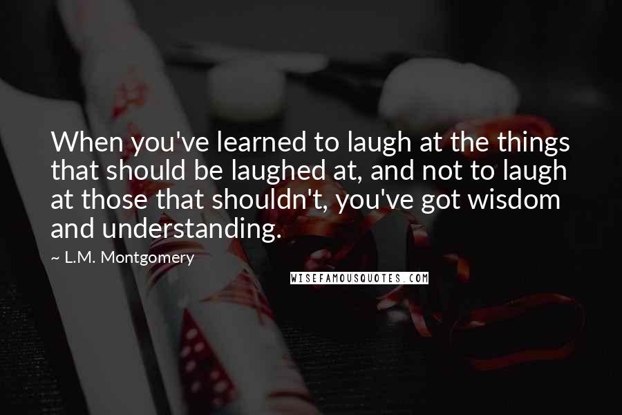 L.M. Montgomery Quotes: When you've learned to laugh at the things that should be laughed at, and not to laugh at those that shouldn't, you've got wisdom and understanding.