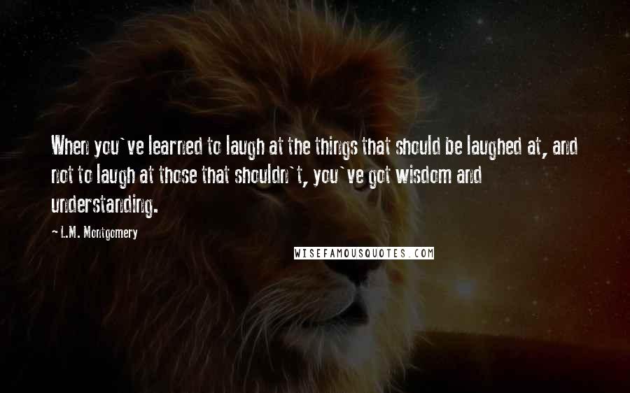 L.M. Montgomery Quotes: When you've learned to laugh at the things that should be laughed at, and not to laugh at those that shouldn't, you've got wisdom and understanding.