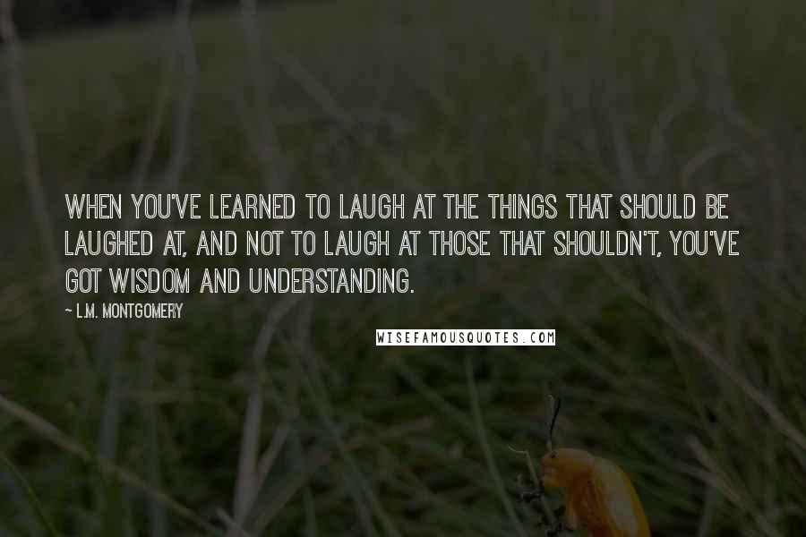 L.M. Montgomery Quotes: When you've learned to laugh at the things that should be laughed at, and not to laugh at those that shouldn't, you've got wisdom and understanding.