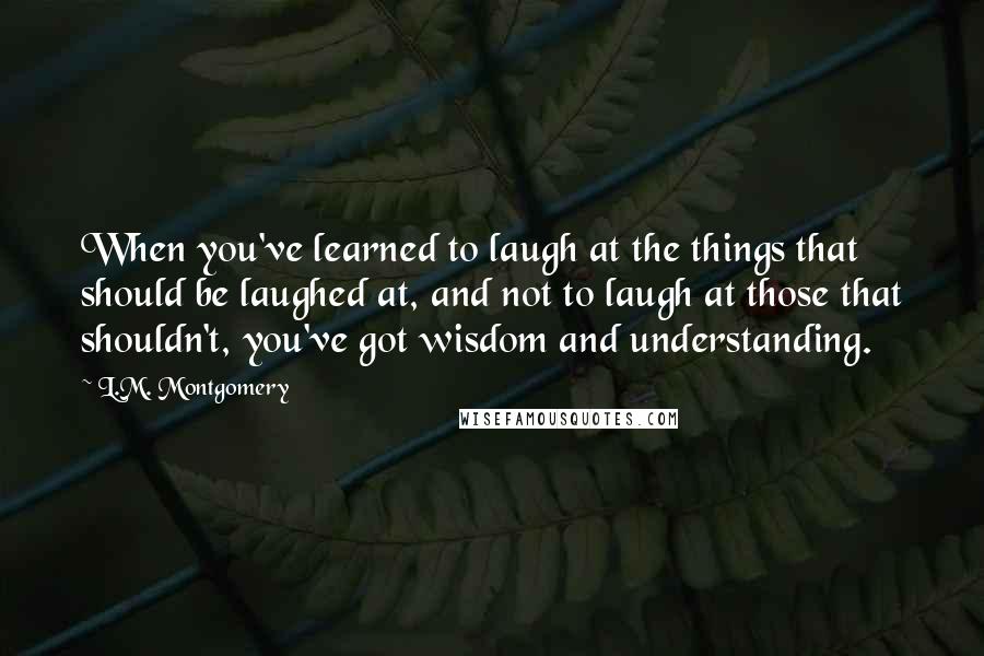 L.M. Montgomery Quotes: When you've learned to laugh at the things that should be laughed at, and not to laugh at those that shouldn't, you've got wisdom and understanding.