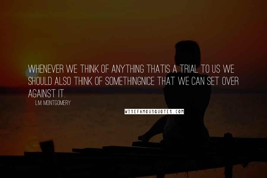 L.M. Montgomery Quotes: whenever we think of anything thatis a trial to us we should also think of somethingnice that we can set over against it.