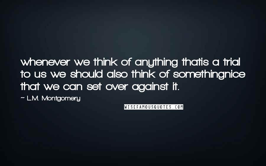 L.M. Montgomery Quotes: whenever we think of anything thatis a trial to us we should also think of somethingnice that we can set over against it.