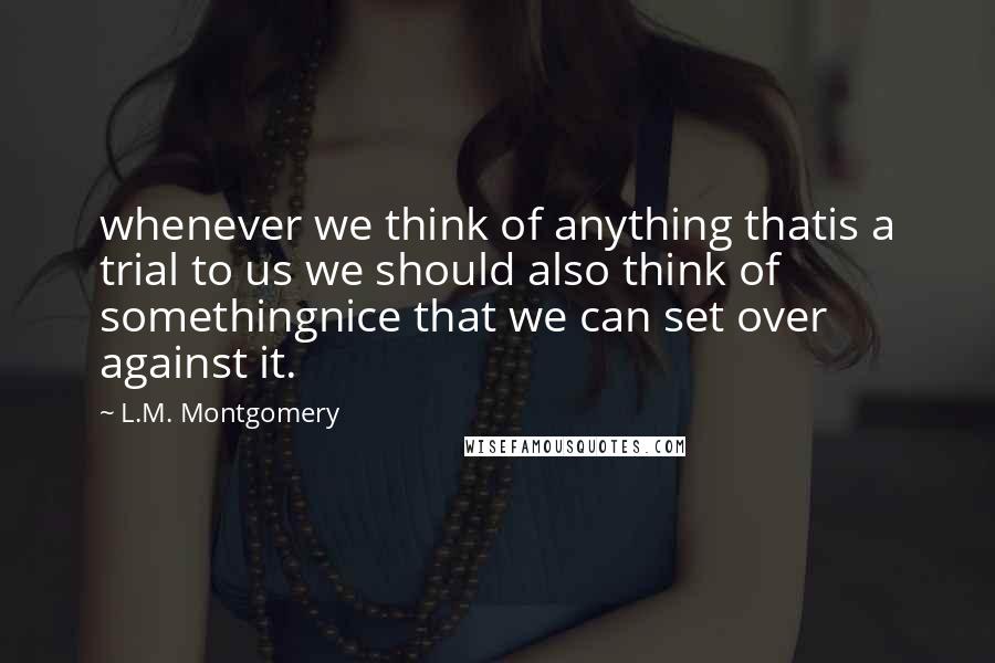 L.M. Montgomery Quotes: whenever we think of anything thatis a trial to us we should also think of somethingnice that we can set over against it.