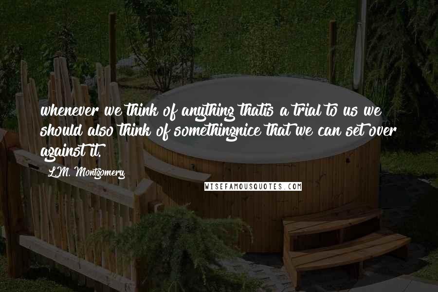 L.M. Montgomery Quotes: whenever we think of anything thatis a trial to us we should also think of somethingnice that we can set over against it.