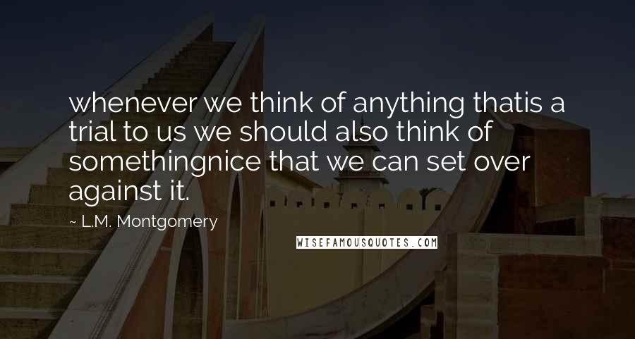 L.M. Montgomery Quotes: whenever we think of anything thatis a trial to us we should also think of somethingnice that we can set over against it.