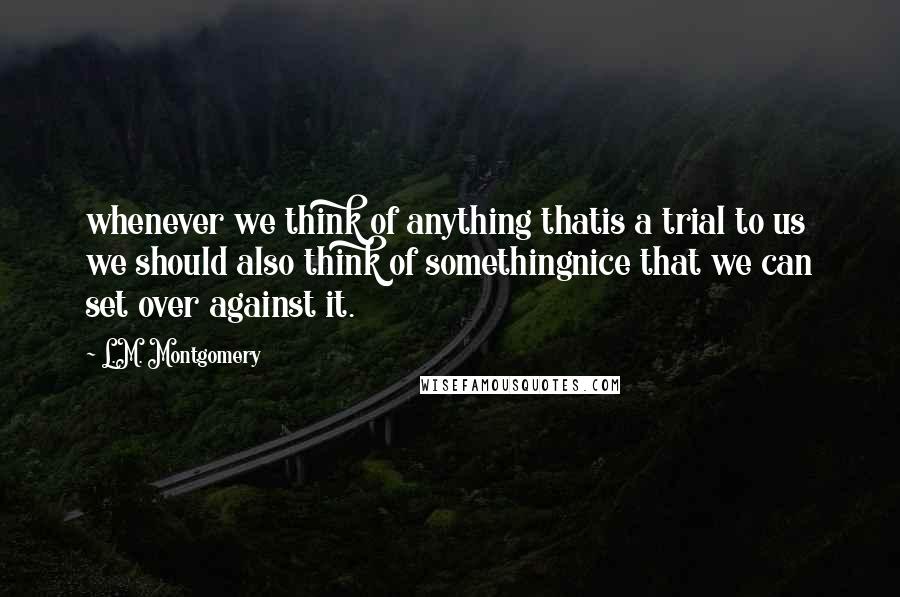 L.M. Montgomery Quotes: whenever we think of anything thatis a trial to us we should also think of somethingnice that we can set over against it.