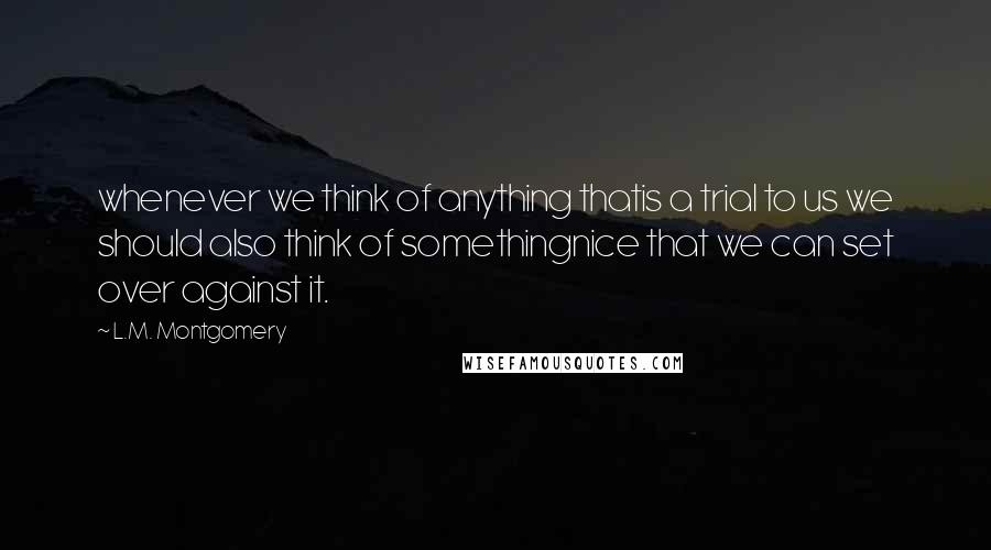 L.M. Montgomery Quotes: whenever we think of anything thatis a trial to us we should also think of somethingnice that we can set over against it.