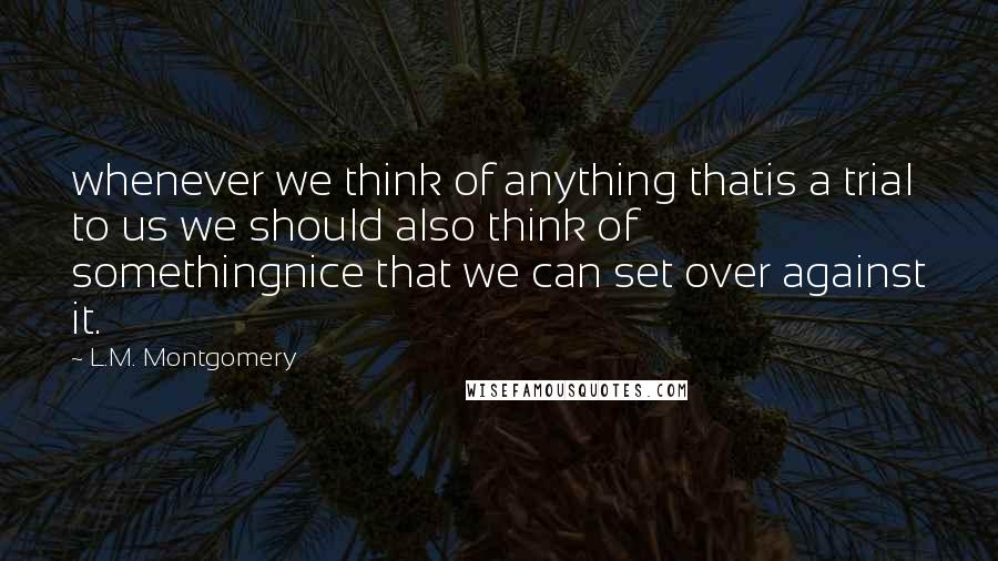 L.M. Montgomery Quotes: whenever we think of anything thatis a trial to us we should also think of somethingnice that we can set over against it.