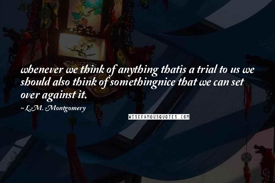 L.M. Montgomery Quotes: whenever we think of anything thatis a trial to us we should also think of somethingnice that we can set over against it.