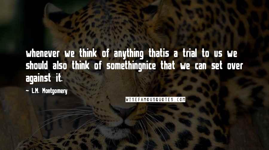 L.M. Montgomery Quotes: whenever we think of anything thatis a trial to us we should also think of somethingnice that we can set over against it.