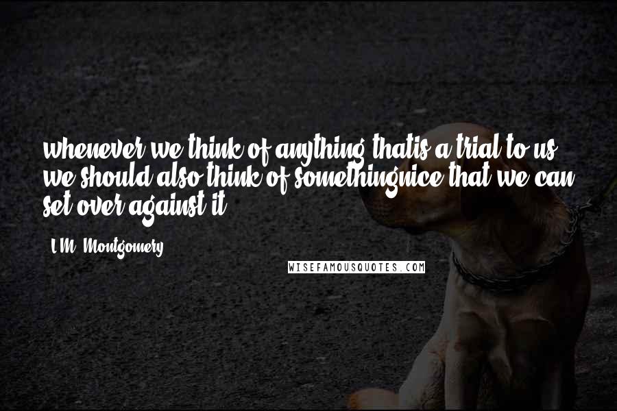 L.M. Montgomery Quotes: whenever we think of anything thatis a trial to us we should also think of somethingnice that we can set over against it.